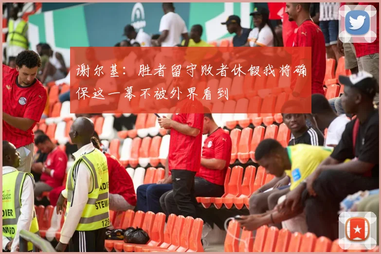 谢尔基：胜者留守败者休假我将确保这一幕不被外界看到