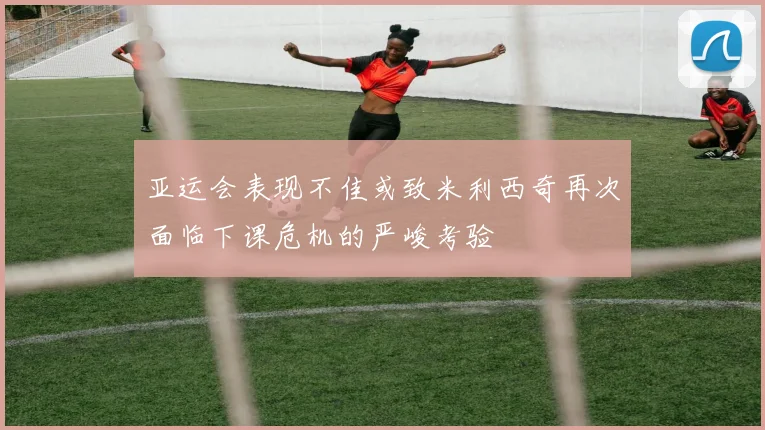 亚运会表现不佳或致米利西奇再次面临下课危机的严峻考验
