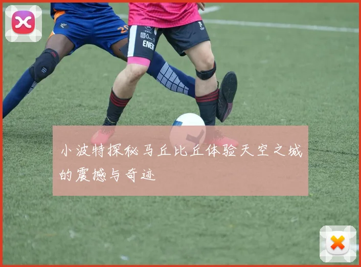 小波特探秘马丘比丘体验天空之城的震撼与奇迹