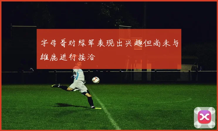 字母哥对绿军表现出兴趣但尚未与雄鹿进行接洽