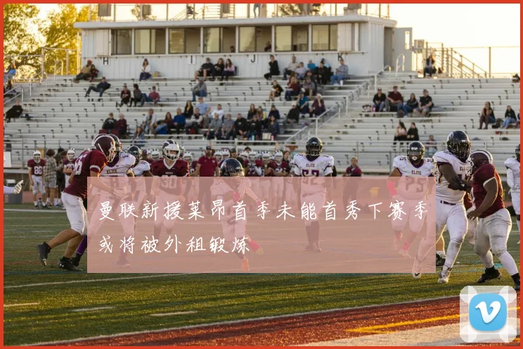 曼联新援莱昂首季未能首秀下赛季或将被外租锻炼