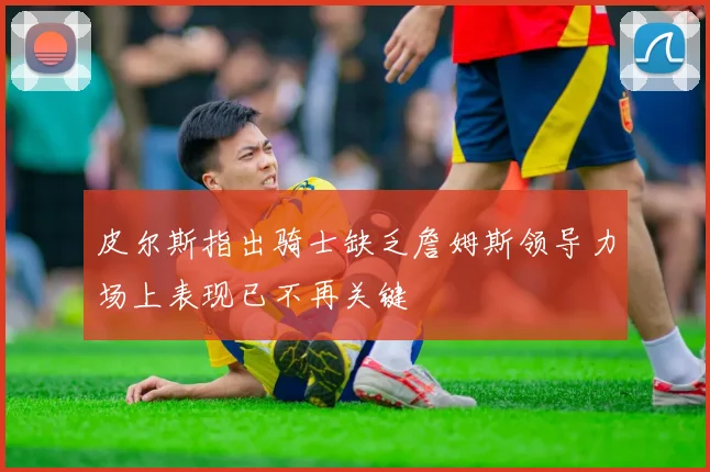 皮尔斯指出骑士缺乏詹姆斯领导力场上表现已不再关键
