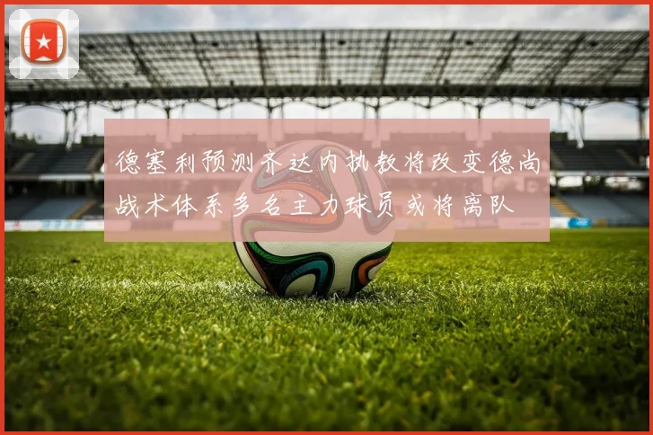 德塞利预测齐达内执教将改变德尚战术体系多名主力球员或将离队