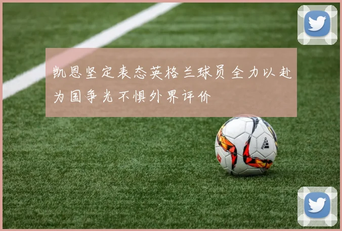 凯恩坚定表态英格兰球员全力以赴为国争光不惧外界评价