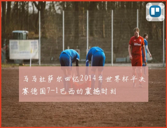 马马杜萨尔回忆2014年世界杯半决赛德国7-1巴西的震撼时刻