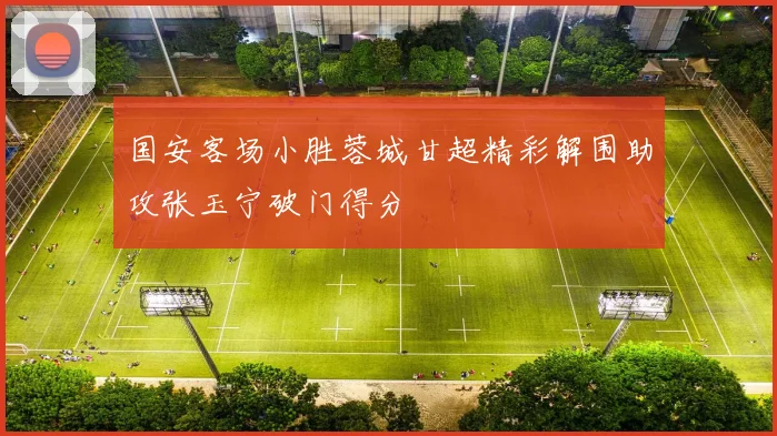 国安客场小胜蓉城甘超精彩解围助攻张玉宁破门得分