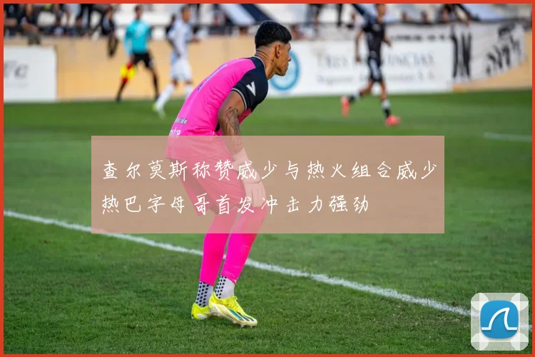 查尔莫斯称赞威少与热火组合威少热巴字母哥首发冲击力强劲