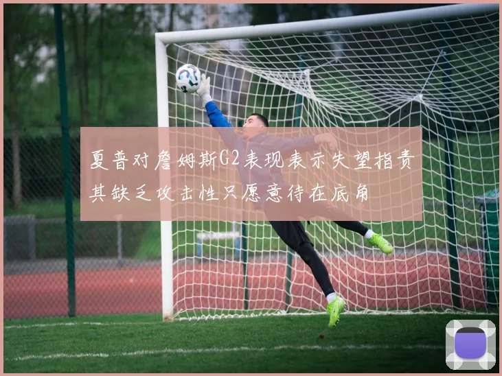 夏普对詹姆斯G2表现表示失望指责其缺乏攻击性只愿意待在底角