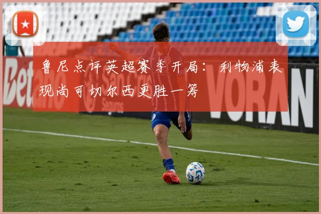鲁尼点评英超赛季开局：利物浦表现尚可切尔西更胜一筹