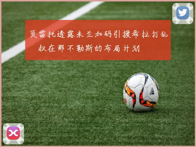 莫雷托透露米兰加码引援希拉打乱囧叔在那不勒斯的布局计划