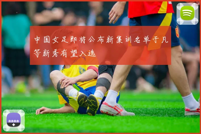 中国女足即将公布新集训名单于凡等新秀有望入选
