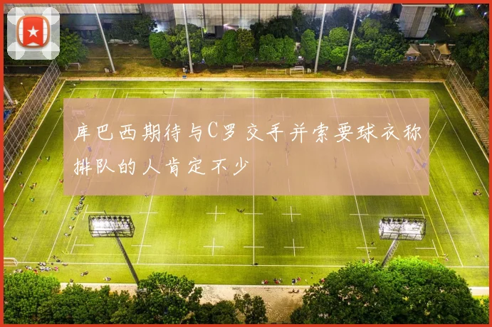 库巴西期待与C罗交手并索要球衣称排队的人肯定不少