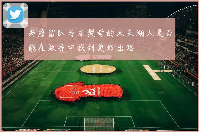 老詹留队与东契奇的未来湖人是否能在放弃中找到更好出路