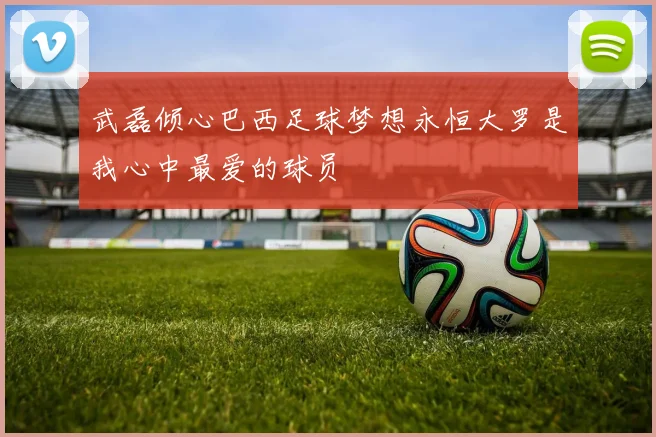 武磊倾心巴西足球梦想永恒大罗是我心中最爱的球员
