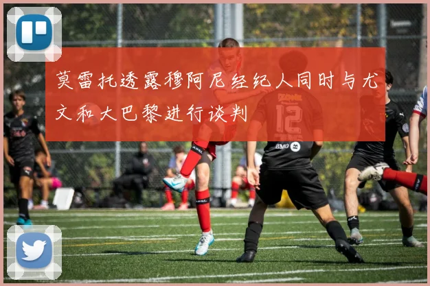 莫雷托透露穆阿尼经纪人同时与尤文和大巴黎进行谈判