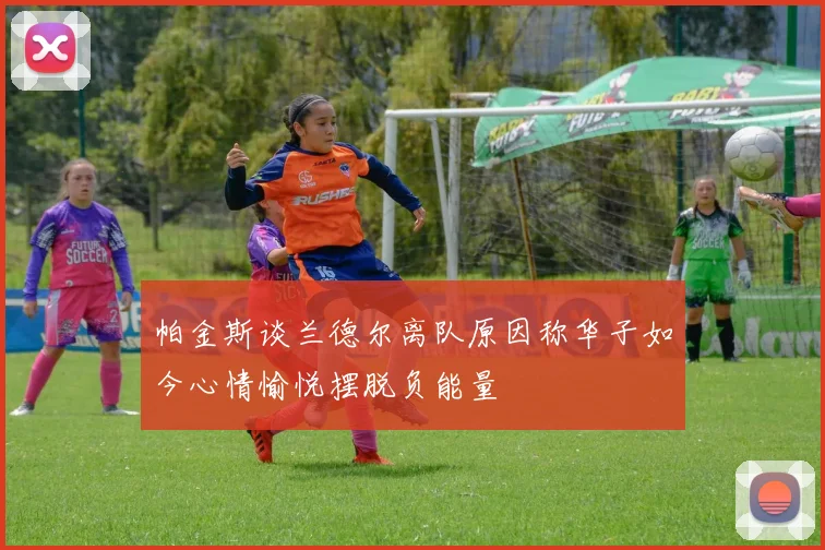 帕金斯谈兰德尔离队原因称华子如今心情愉悦摆脱负能量